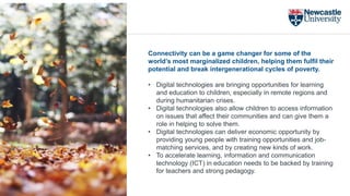 Connectivity can be a game changer for some of the
world’s most marginalized children, helping them fulfil their
potential and break intergenerational cycles of poverty.
• Digital technologies are bringing opportunities for learning
and education to children, especially in remote regions and
during humanitarian crises.
• Digital technologies also allow children to access information
on issues that affect their communities and can give them a
role in helping to solve them.
• Digital technologies can deliver economic opportunity by
providing young people with training opportunities and job-
matching services, and by creating new kinds of work.
• To accelerate learning, information and communication
technology (ICT) in education needs to be backed by training
for teachers and strong pedagogy.
 