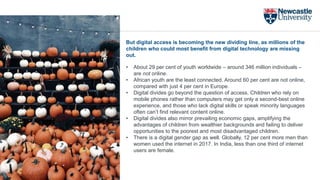 But digital access is becoming the new dividing line, as millions of the
children who could most benefit from digital technology are missing
out.
• About 29 per cent of youth worldwide – around 346 million individuals –
are not online.
• African youth are the least connected. Around 60 per cent are not online,
compared with just 4 per cent in Europe.
• Digital divides go beyond the question of access. Children who rely on
mobile phones rather than computers may get only a second-best online
experience, and those who lack digital skills or speak minority languages
often can’t find relevant content online.
• Digital divides also mirror prevailing economic gaps, amplifying the
advantages of children from wealthier backgrounds and failing to deliver
opportunities to the poorest and most disadvantaged children.
• There is a digital gender gap as well. Globally, 12 per cent more men than
women used the internet in 2017. In India, less than one third of internet
users are female.
 