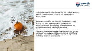 The more children use the internet the more digital skills they
gain and the higher they climb the so-called ladder of
opportunities
Children’s digital skills are positively linked to online risks.
Indeed, the more digital skills they gain, the more
opportunities they tend to enjoy and the more risks and
potentially harm they are likely to encounter.
Therefore as children’s use of the internet increases, greater
efforts are required to manage those risks, ideally without
restricting children’s opportunities
 