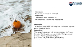 Interviewer:
“Do you ask your teachers for help?”
Respondent:
“They ask me. They always ask us.”
(14-17 year-olds, Eastern Cape, South Africa)
Interviewer:
“So what are some of the bad things that can happen to you if
you’re using your phone?”
Respondent:
“You can get into contact with someone that you don’t even
know and then they ask you questions and then you answer
them and then they come and kill you.”
(9 to 11 year-olds, Eastern Cape, South Africa)
 