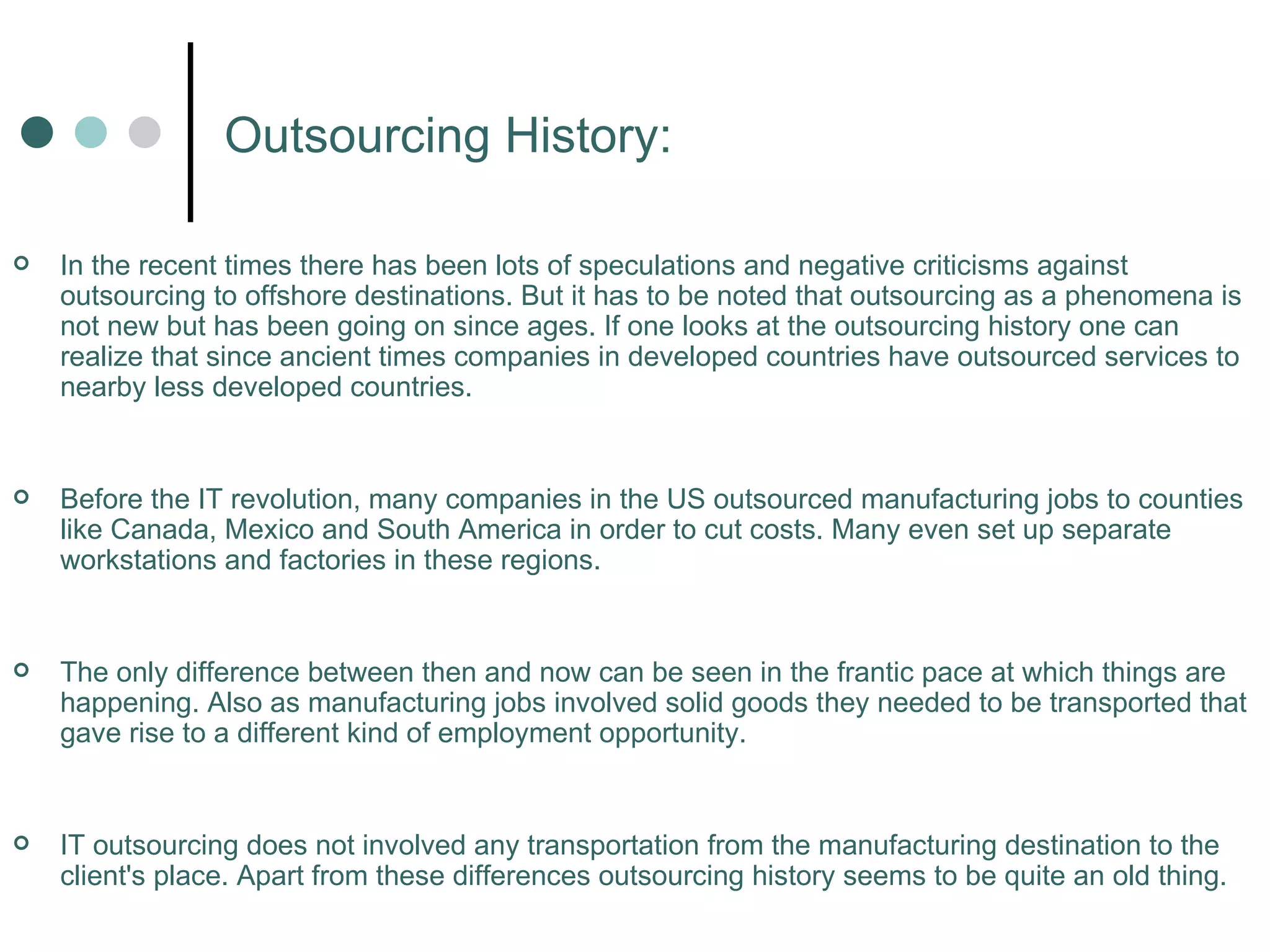 Outsourcing History: In the recent times there has been lots of speculations and negative criticisms against outsourcing to offshore destinations. But it has to be noted that outsourcing as a phenomena is not new but has been going on since ages. If one looks at the outsourcing history one can realize that since ancient times companies in developed countries have outsourced services to nearby less developed countries.  Before the IT revolution, many companies in the US outsourced manufacturing jobs to counties like Canada, Mexico and South America in order to cut costs. Many even set up separate workstations and factories in these regions.  The only difference between then and now can be seen in the frantic pace at which things are happening. Also as manufacturing jobs involved solid goods they needed to be transported that gave rise to a different kind of employment opportunity.  IT outsourcing does not involved any transportation from the manufacturing destination to the client's place. Apart from these differences outsourcing history seems to be quite an old thing. 