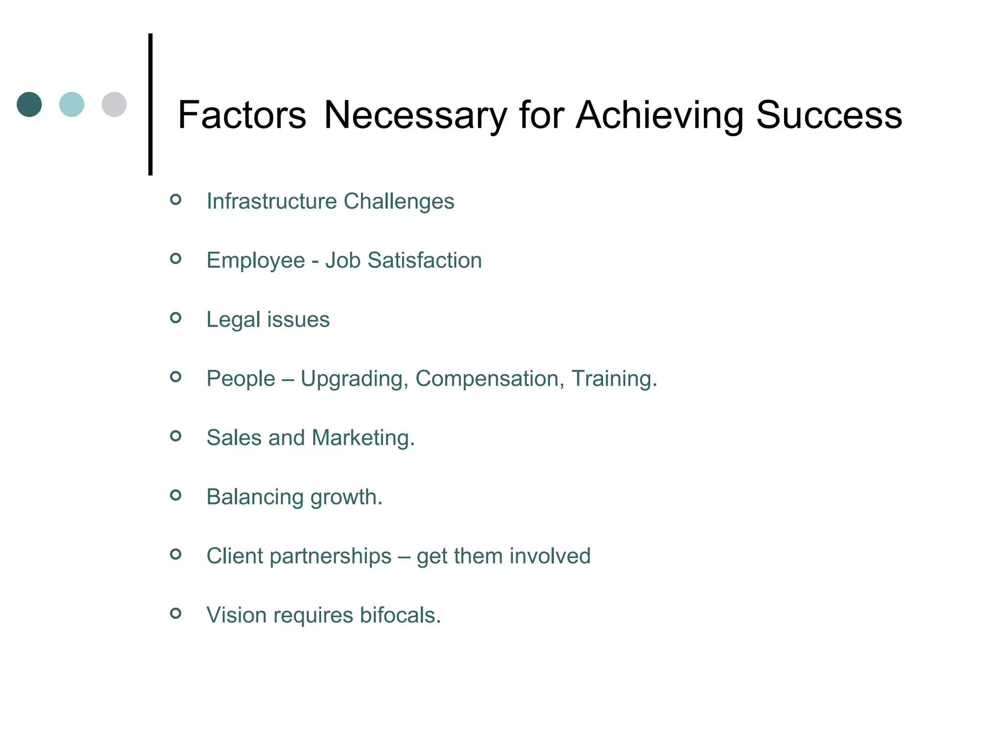 Factors   Necessary for Achieving Success Infrastructure Challenges Employee - Job Satisfaction Legal issues People – Upgrading, Compensation, Training. Sales and Marketing. Balancing growth. Client partnerships – get them involved Vision requires bifocals. 