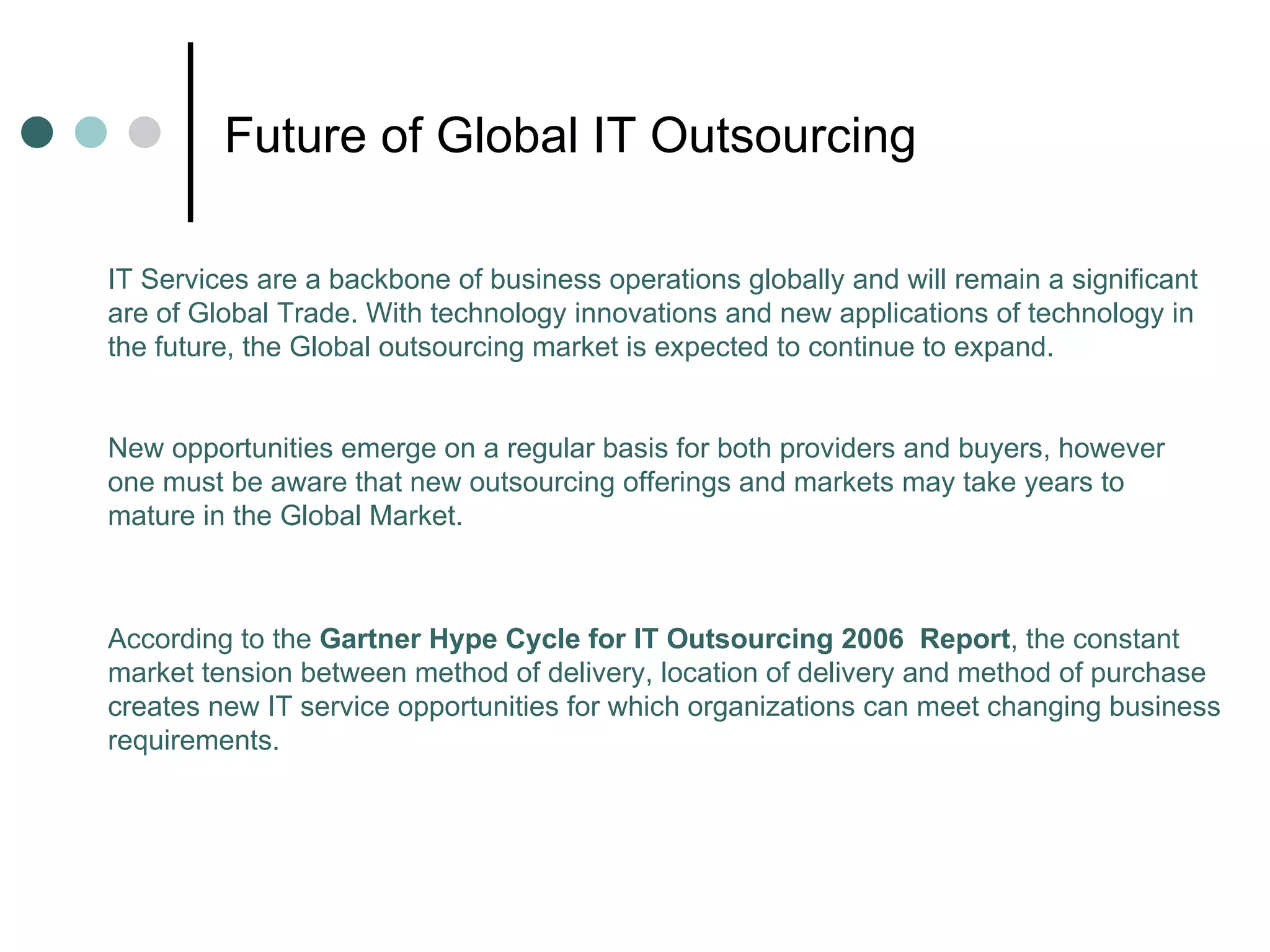 Future of Global IT Outsourcing According to the  Gartner Hype Cycle for IT Outsourcing 2006  Report , the constant market tension between method of delivery, location of delivery and method of purchase creates new IT service opportunities for which organizations can meet changing business requirements. IT Services are a backbone of business operations globally and will remain a significant are of Global Trade. With technology innovations and new applications of technology in the future, the Global outsourcing market is expected to continue to expand. New opportunities emerge on a regular basis for both providers and buyers, however one must be aware that new outsourcing offerings and markets may take years to mature in the Global Market. 