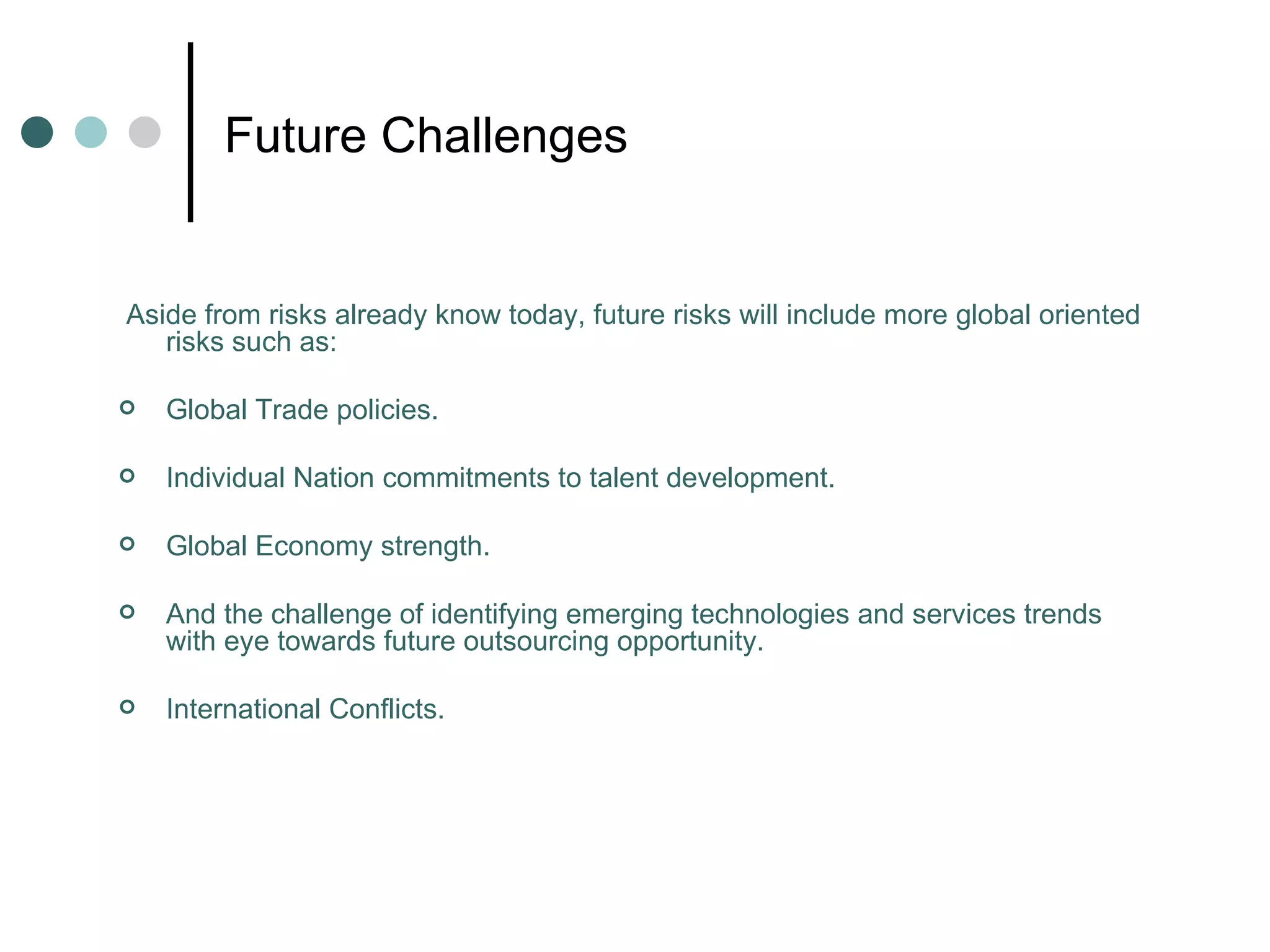 Future Challenges Aside from risks already know today, future risks will include more global oriented risks such as: Global Trade policies. Individual Nation commitments to talent development. Global Economy strength.  And the challenge of identifying emerging technologies and services trends with eye towards future outsourcing opportunity. International Conflicts. 