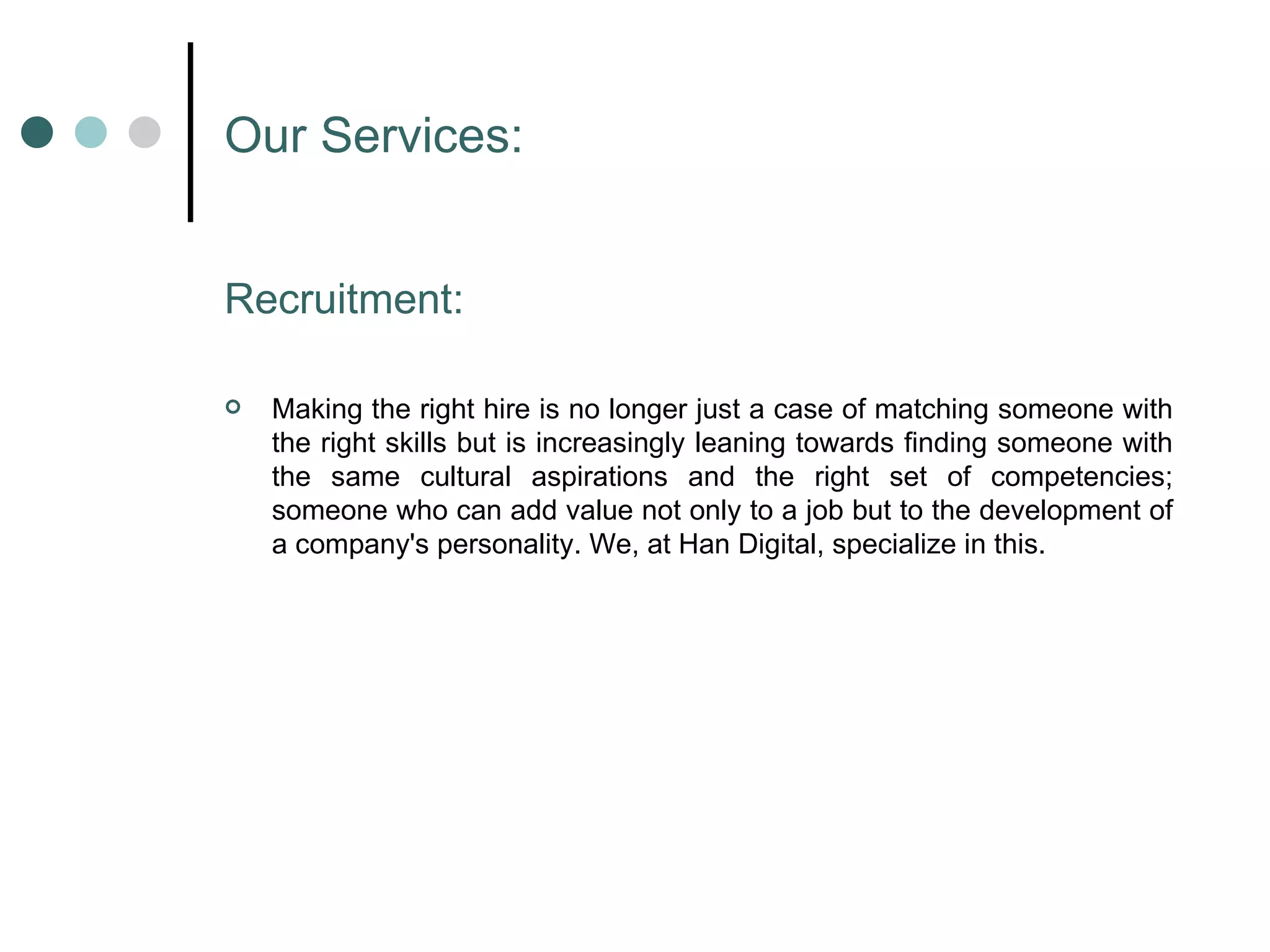 Our Services: Recruitment: Making the right hire is no longer just a case of matching someone with the right skills but is increasingly leaning towards finding someone with the same cultural aspirations and the right set of competencies; someone who can add value not only to a job but to the development of a company's personality. We, at Han Digital, specialize in this.  