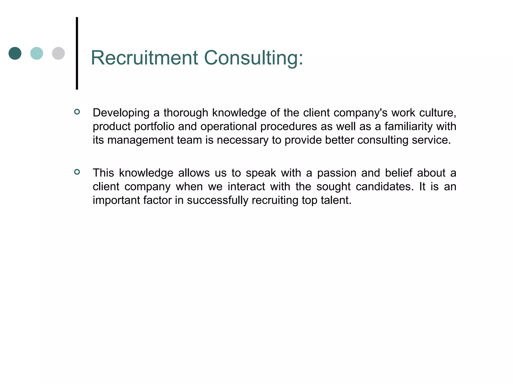 Recruitment Consulting: Developing a thorough knowledge of the client company's work culture, product portfolio and operational procedures as well as a familiarity with its management team is necessary to provide better consulting service. This knowledge allows us to speak with a passion and belief about a client company when we interact with the sought candidates. It is an important factor in successfully recruiting top talent.  