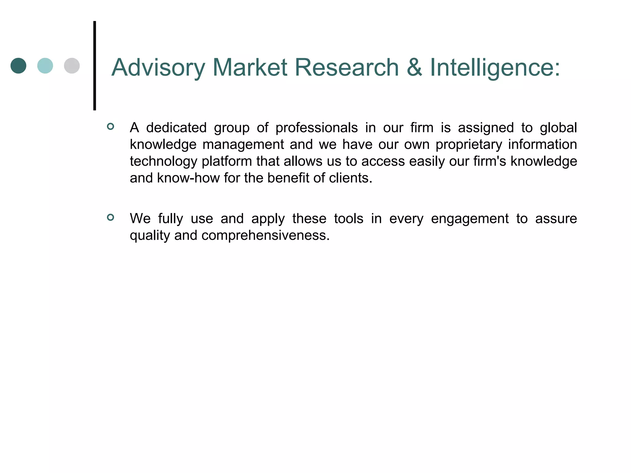 Advisory Market Research & Intelligence: A dedicated group of professionals in our firm is assigned to global knowledge management and we have our own proprietary information technology platform that allows us to access easily our firm's knowledge and know-how for the benefit of clients.  We fully use and apply these tools in every engagement to assure quality and comprehensiveness.  
