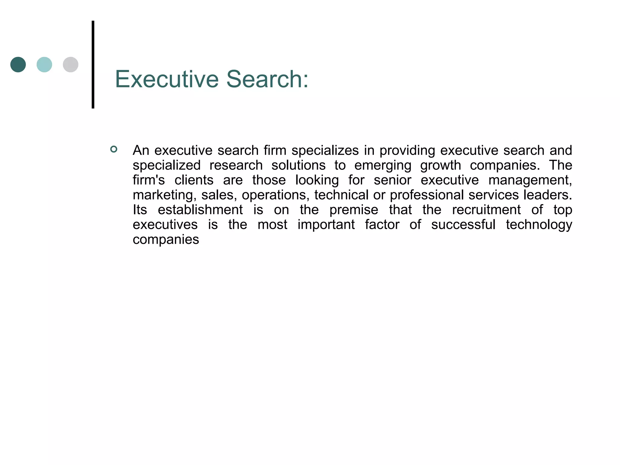 Executive Search: An executive search firm specializes in providing executive search and specialized research solutions to emerging growth companies. The firm's clients are those looking for senior executive management, marketing, sales, operations, technical or professional services leaders. Its establishment is on the premise that the recruitment of top executives is the most important factor of successful technology companies  