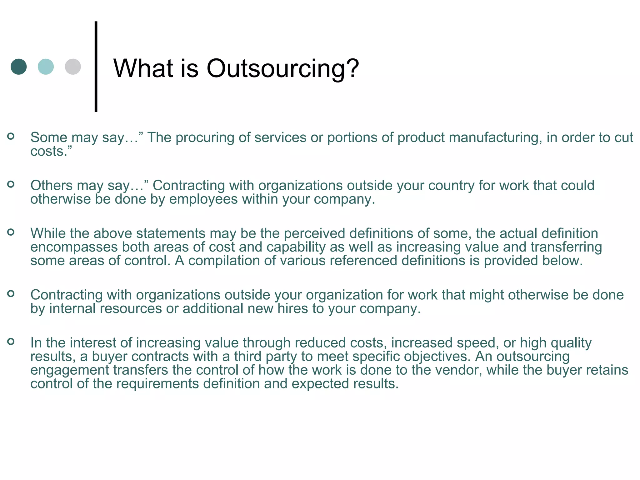 What is Outsourcing? Some may say…” The procuring of services or portions of product manufacturing, in order to cut costs.”  Others may say…” Contracting with organizations outside your country for work that could otherwise be done by employees within your company.  While the above statements may be the perceived definitions of some, the actual definition encompasses both areas of cost and capability as well as increasing value and transferring some areas of control. A compilation of various referenced definitions is provided below. Contracting with organizations outside your organization for work that might otherwise be done by internal resources or additional new hires to your company.  In the interest of increasing value through reduced costs, increased speed, or high quality results, a buyer contracts with a third party to meet specific objectives. An outsourcing engagement transfers the control of how the work is done to the vendor, while the buyer retains control of the requirements definition and expected results. 