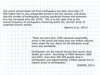The recent annual death toll from earthquakes has been more than 75
000 higher than in any comparable period in the last century, and shows
that the number of earthquakes causing signiﬁcant human and economic
loss has increased since the 1970s. This is at the same time as the
annual frequency of earthquakes remaining within the ‘normal’ limits of
expected seismic activity.
                                                      (Spence et al., 2011)



                         “There are more than 1500 volcanoes potentially,
                         active in the world and more than one million volcanic
                         vents under the sea; about 50-60 volcanoes erupt
                         every year worldwide.

                         Earthquakes are the natural hazard that causes most
                         deaths per event. According to CRED between 1988
                         and 2007, more than 495 000 people died in
                         earthquakes and approximately 3 billion people live in
                         regions prone to earthquakes.”
                                                                (UNISDR, 2011)
 