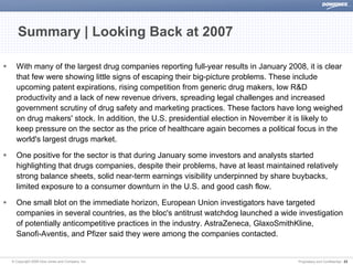 Summary | Looking Back at 2007

  With many of the largest drug companies reporting full-year results in January 2008, it is clear
  that few were showing little signs of escaping their big-picture problems. These include
  upcoming patent expirations, rising competition from generic drug makers, low R&D
  productivity and a lack of new revenue drivers, spreading legal challenges and increased
  government scrutiny of drug safety and marketing practices. These factors have long weighed
  on drug makers' stock. In addition, the U.S. presidential election in November it is likely to
  keep pressure on the sector as the price of healthcare again becomes a political focus in the
  world's largest drugs market.

  One positive for the sector is that during January some investors and analysts started
  highlighting that drugs companies, despite their problems, have at least maintained relatively
  strong balance sheets, solid near-term earnings visibility underpinned by share buybacks,
  limited exposure to a consumer downturn in the U.S. and good cash flow.

  One small blot on the immediate horizon, European Union investigators have targeted
  companies in several countries, as the bloc's antitrust watchdog launched a wide investigation
  of potentially anticompetitive practices in the industry. AstraZeneca, GlaxoSmithKline,
  Sanofi-Aventis, and Pfizer said they were among the companies contacted.


© Copyright 2008 Dow Jones and Company, Inc.                                        Proprietary and Confidential | 23
 