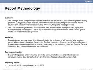 Report Methodology

   Overview
           The findings in this complimentary report summarize the results of a Dow Jones Insight text-mining
           platform. Our system gathers relevant content from more than 10,000 global traditional media
           sources plus social media sources including Websites, blogs and message boards.
           The Dow Jones Insight Media Lab consultants then review the results to produce a report with
           summary charts and analysis. This study analyzed coverage from the Dow Jones Factiva global
           media set unless otherwise specified.


   Media Set
           Press releases were excluded from this analysis by the exclusion of all “paid-for” wire services,
           except where stated otherwise. Datamonitor Profiles, News and Comment and Premium Research
           Reports were also excluded to ensure a high relevancy of the underlying data set. Routine General
           News and Republished News were also excluded.


   Search construction
           Search strings used for investigating products, terms, market issues and individuals were
           constructed using Dow Jones Factiva’s predetermined codes unless otherwise noted.


   Reporting Period
           January 1, 2007 through December 31, 2007
© Copyright 2008 Dow Jones and Company, Inc.                                                       Proprietary and Confidential | 24
 