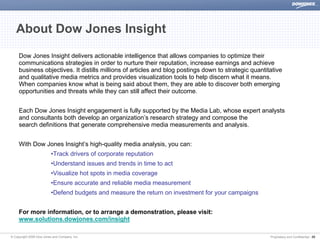 About Dow Jones Insight

     Dow Jones Insight delivers actionable intelligence that allows companies to optimize their
     communications strategies in order to nurture their reputation, increase earnings and achieve
     business objectives. It distills millions of articles and blog postings down to strategic quantitative
     and qualitative media metrics and provides visualization tools to help discern what it means.
     When companies know what is being said about them, they are able to discover both emerging
     opportunities and threats while they can still affect their outcome.


     Each Dow Jones Insight engagement is fully supported by the Media Lab, whose expert analysts
     and consultants both develop an organization’s research strategy and compose the
     search definitions that generate comprehensive media measurements and analysis.


     With Dow Jones Insight’s high-quality media analysis, you can:
                          •Track drivers of corporate reputation
                          •Understand issues and trends in time to act
                          •Visualize hot spots in media coverage
                          •Ensure accurate and reliable media measurement
                          •Defend budgets and measure the return on investment for your campaigns


     For more information, or to arrange a demonstration, please visit:
     www.solutions.dowjones.com/insight

© Copyright 2008 Dow Jones and Company, Inc.                                                          Proprietary and Confidential | 25
 