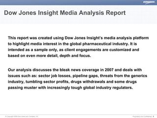 Dow Jones Insight Media Analysis Report


   This report was created using Dow Jones Insight’s media analysis platform
   to highlight media interest in the global pharmaceutical industry. It is
   intended as a sample only, as client engagements are customized and
   based on even more detail, depth and focus.


   Our analysis discusses the bleak news coverage in 2007 and deals with
   issues such as: sector job losses, pipeline gaps, threats from the generics
   industry, tumbling sector profits, drugs withdrawals and some drugs
   passing muster with increasingly tough global industry regulators.




© Copyright 2008 Dow Jones and Company, Inc.                          Proprietary and Confidential | 3
 