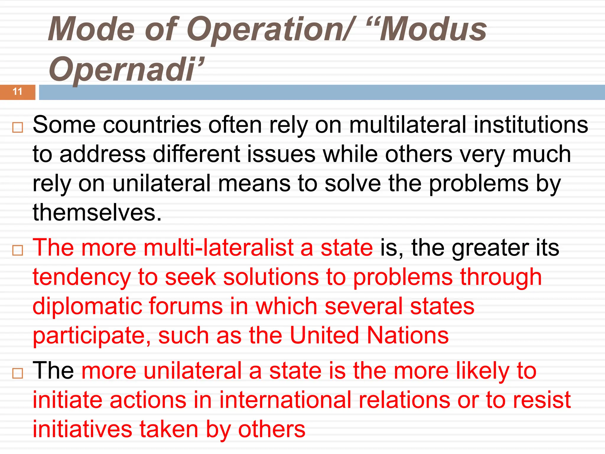 Mode of Operation/ “Modus
Opernadi’
 Some countries often rely on multilateral institutions
to address different issues while others very much
rely on unilateral means to solve the problems by
themselves.
 The more multi-lateralist a state is, the greater its
tendency to seek solutions to problems through
diplomatic forums in which several states
participate, such as the United Nations
 The more unilateral a state is the more likely to
initiate actions in international relations or to resist
initiatives taken by others
11
 