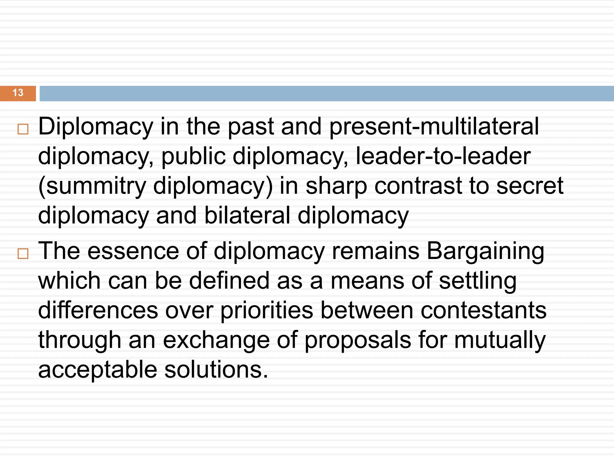  Diplomacy in the past and present-multilateral
diplomacy, public diplomacy, leader-to-leader
(summitry diplomacy) in sharp contrast to secret
diplomacy and bilateral diplomacy
 The essence of diplomacy remains Bargaining
which can be defined as a means of settling
differences over priorities between contestants
through an exchange of proposals for mutually
acceptable solutions.
13
 