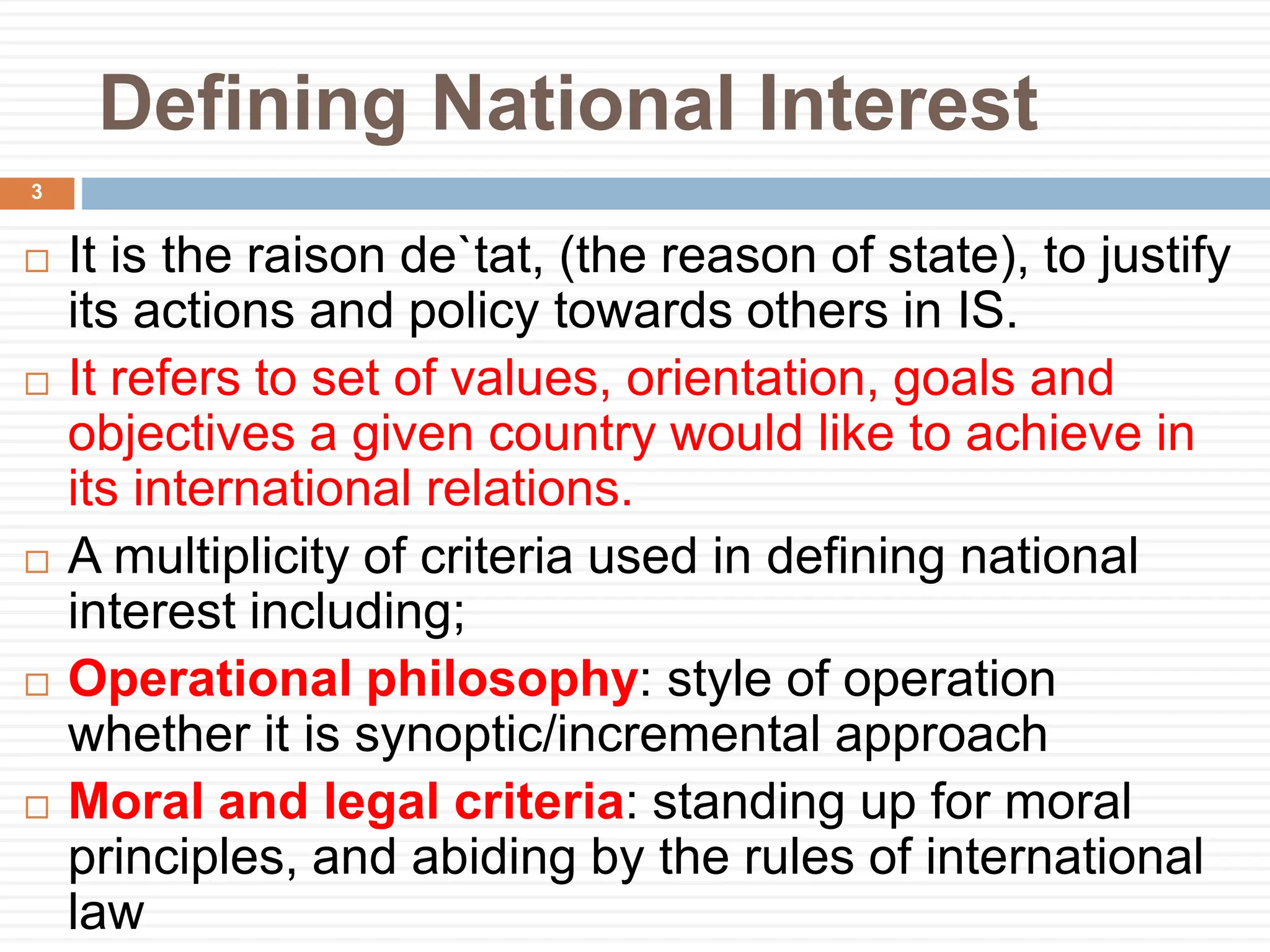 Defining National Interest
 It is the raison de`tat, (the reason of state), to justify
its actions and policy towards others in IS.
 It refers to set of values, orientation, goals and
objectives a given country would like to achieve in
its international relations.
 A multiplicity of criteria used in defining national
interest including;
 Operational philosophy: style of operation
whether it is synoptic/incremental approach
 Moral and legal criteria: standing up for moral
principles, and abiding by the rules of international
law
3
 
