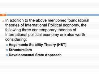  In addition to the above mentioned foundational
theories of International Political economy, the
following three contemporary theories of
International political economy are also worth
considering:
 Hegemonic Stability Theory (HST)
 Structuralism
 Developmental State Approach
10
 