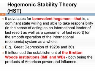 Hegemonic Stability Theory
(HST)
 It advocates for benevolent hegemon—that is, a
dominant state willing and able to take responsibility
(in the sense of acting as an international lender of
last resort as well as a consumer of last resort) for
the smooth operation of the International
(economic) system as a whole.
 E.g. Great Depression of 1920s and 30s
 It influenced the establishment of the Bretton
Woods institutions (IMF and WB) - both being the
products of American power and influence.
11
 
