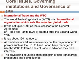 Core Issues, Governing
institutions and Governance of
IPE
 International Trade and the WTO
 The World Trade Organization (WTO) is an international
organization which sets the rules for global trade.
 It was set up in 1995 as the successor to the General
Agreement
on Trade and Tariffs (GATT) created after the Second World
War.
 It has about 150 members.
 All decisions are taken unanimously but the major economic
powers such as the US, EU and Japan have managed to
use the WTO to frame rules of trade to advance their own
interests.
 The developing countries often complain of non-transparent
procedures and being pushed
15
 