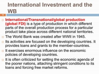 International Investment and the
WB
 International/Transnational/global production
(global FDI) is a type of production in which different
parts of the overall production process for a particular
product take place across different national territories.
 The World Bank was created after WWII in 1945.
 Its activities are focused on the developing countries. It
provides loans and grants to the member-countries.
 It exercises enormous influence on the economic
policies of developing countries.
 It is often criticized for setting the economic agenda of
the poorer nations, attaching stringent conditions to its
loans and forcing free market reforms.
16
 