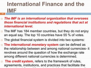 International Finance and the
IMF
 The IMF is an international organization that oversees
those financial institutions and regulations that act at
international level.
 The IMF has 184 member countries, but they do not enjoy
an equal say. The top 10 countries have 55 % of votes.
 The global financial system is divided into two systems:
 The international monetary system can be defined as
the relationship between and among national currencies- it
revolves around the question of how the exchange rate
among different national currencies is determined.
 The credit system, refers to the framework of rules,
agreements, institutions, and practices that facilitate the
17
 