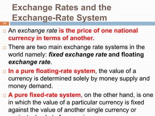 Exchange Rates and the
Exchange-Rate System
 An exchange rate is the price of one national
currency in terms of another.
 There are two main exchange rate systems in the
world namely: fixed exchange rate and floating
exchange rate.
 In a pure floating-rate system, the value of a
currency is determined solely by money supply and
money demand.
 A pure fixed-rate system, on the other hand, is one
in which the value of a particular currency is fixed
against the value of another single currency or
18
 