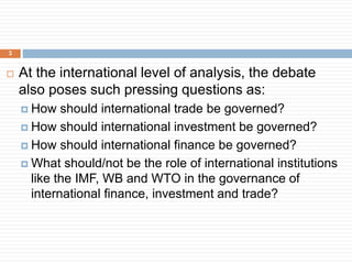  At the international level of analysis, the debate
also poses such pressing questions as:
 How should international trade be governed?
 How should international investment be governed?
 How should international finance be governed?
 What should/not be the role of international institutions
like the IMF, WB and WTO in the governance of
international finance, investment and trade?
3
 