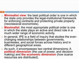  Minimalist view: the best political order is one in which
the state only provides the legal-institutional framework
for enforcing contracts and protecting private property
(neoclassical economists).
 Maximalist: the most appropriate political order is one
in which the state plays an active and direct role in a
much wider range of economic activity.
 In general, IPE is a field of inquiry that studies the ever-
changing relationships between governments,
businesses, and social forces across history and in
different geographical areas.
 As such, it encompasses two central dimensions; A
political dimension (the use of power, and decision
making) and the economic dimension (how scarce
resources are distributed).
5
 