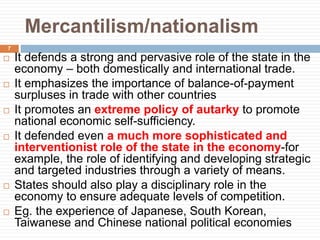 Mercantilism/nationalism
 It defends a strong and pervasive role of the state in the
economy – both domestically and international trade.
 It emphasizes the importance of balance-of-payment
surpluses in trade with other countries
 It promotes an extreme policy of autarky to promote
national economic self-sufficiency.
 It defended even a much more sophisticated and
interventionist role of the state in the economy-for
example, the role of identifying and developing strategic
and targeted industries through a variety of means.
 States should also play a disciplinary role in the
economy to ensure adequate levels of competition.
 Eg. the experience of Japanese, South Korean,
Taiwanese and Chinese national political economies
7
 