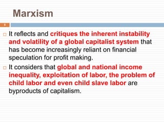 Marxism
 It reflects and critiques the inherent instability
and volatility of a global capitalist system that
has become increasingly reliant on financial
speculation for profit making.
 It considers that global and national income
inequality, exploitation of labor, the problem of
child labor and even child slave labor are
byproducts of capitalism.
9
 