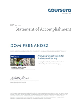 coursera.org
Statement of Accomplishment
JULY 02, 2014
DOM FERNANDEZ
HAS SUCCESSFULLY COMPLETED THE UNIVERSITY OF PENNSYLVANIA'S ONLINE OFFERING OF
Analyzing Global Trends for
Business and Society
Analyzing Global Trends provides students with an
understanding of how the world is changing.
PROFESSOR MAURO F. GUILLÉN
THIS STATEMENT OF ACCOMPLISHMENT IS NOT A UNIVERSITY OF PENNSYLVANIA DEGREE; AND IT DOES NOT VERIFY THE IDENTITY OF THE
STUDENT; PLEASE NOTE: THIS ONLINE OFFERING DOES NOT REFLECT THE ENTIRE CURRICULUM OFFERED TO STUDENTS ENROLLED AT THE
UNIVERSITY OF PENNSYLVANIA. THIS STATEMENT DOES NOT AFFIRM THAT THIS STUDENT WAS ENROLLED AS A STUDENT AT THE
UNIVERSITY OF PENNSYLVANIA IN ANY WAY. IT DOES NOT CONFER A UNIVERSITY OF PENNSYLVANIA GRADE; IT DOES NOT CONFER
UNIVERSITY OF PENNSYLVANIA CREDIT; IT DOES NOT CONFER ANY CREDENTIAL TO THE STUDENT.
 