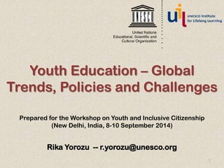 Youth Education – Global 
Trends, Policies and Challenges 
Prepared for the Workshop on Youth and Inclusive Citizenship 
(New Delhi, India, 8-10 September 2014) 
Rika Yorozu -- r.yorozu@unesco.org 
1 
 