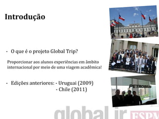 Introdução



- O que é o projeto Global Trip?
Proporcionar aos alunos experiências em âmbito
internacional por meio de uma viagem acadêmica!


- Edições anteriores: - Uruguai (2009)
                      - Chile (2011)
 
