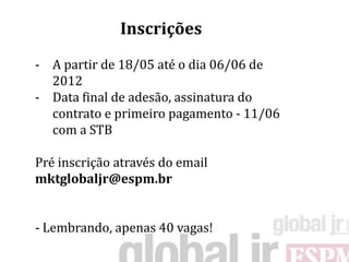 Inscrições
- A partir de 18/05 até o dia 06/06 de
  2012
- Data final de adesão, assinatura do
  contrato e primeiro pagamento - 11/06
  com a STB

Pré inscrição através do email
mktglobaljr@espm.br


- Lembrando, apenas 40 vagas!
 