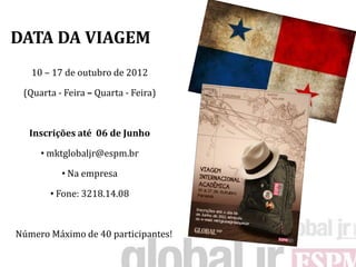 DATA DA VIAGEM
   10 – 17 de outubro de 2012

 (Quarta - Feira – Quarta - Feira)



  Inscrições até 06 de Junho

     • mktglobaljr@espm.br

          • Na empresa

       • Fone: 3218.14.08



Número Máximo de 40 participantes!
 