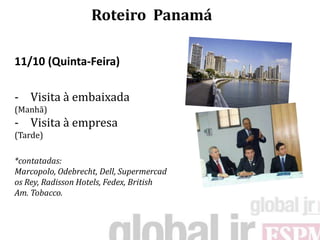 Roteiro Panamá

11/10 (Quinta-Feira)

- Visita à embaixada
(Manhã)
- Visita à empresa
(Tarde)

*contatadas:
Marcopolo, Odebrecht, Dell, Supermercad
os Rey, Radisson Hotels, Fedex, British
Am. Tobacco.
 