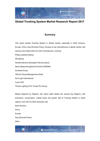 Global Trunking System Market Research Report 2017
Summary
This report studies Trunking System in Global market, especially in North America,
Europe, China, Asia (Exclude China), focuses on top manufacturers in global market, with
revenue and market share for each manufacturer, covering
Philips Lighting Holding
GE lighting
Havells Sylvania (Shanghai Feilo Acoustics)
Siteco Beleuchtungstechnik GmbH (OSRAM)
Zumtobel Group
TRILUX Group Management GmbH
Aura Light International
Luxon LED
Thorlux Lighting (F.W. Thorpe Plc Group)
Market Segment by Regions, this report splits Global into several key Regions, with
production, consumption, market share and growth rate of Trunking System in these
regions, from 2012 to 2022 (forecast), like
North America
China
Europe
Asia (Exclude China)
Other
 