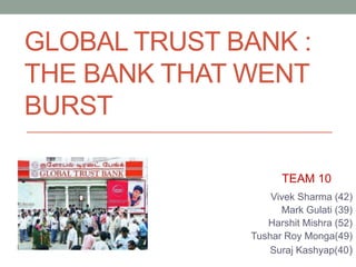 GLOBAL TRUST BANK :
THE BANK THAT WENT
BURST
Vivek Sharma (42)
Mark Gulati (39)
Harshit Mishra (52)
Tushar Roy Monga(49)
Suraj Kashyap(40)
TEAM 10
 