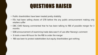 QUESTIONS RAISED
• Public shareholders have been treated pretty shabbily
• FII’s had been selling shares of GTB before the any public announcement making only
retailers suffer
• OBC CMD Narang commented that he has been talking to RBI of possible merger for 3
months
• SEBI announcement of examining trade data wasn’t of use after Narang’s comment
• It took a mere 48 hours for the RBI to order the merger
• RBI was keen to protect stakeholders but equity shareholders got nothing
 