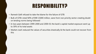 RESPONIBILITY?
• Ramesh Gelli refused to take the blame for the failure of GTB
• Bulk of GTB’s total NPA of INR 15000 million, were from non priority sector creating doubt
on lending norms being followed
• In two years between 1999-2000 and 2000-01 the bank’s capital market exposure went up
to 30% of its total assets
• Market crash reduced the values of securities drastically & the bank could not recover from
this
 