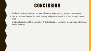 CONCLUSION
• The bank ran into the losses because of several players acting for own convenience
• This led to the sufferings for small, unwary and gullible investors & had to pay a heavy
price
• Unethical practices of the promoters & dull attitude of regulators brought down the bank
and its investors
 