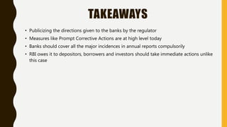 TAKEAWAYS
• Publicizing the directions given to the banks by the regulator
• Measures like Prompt Corrective Actions are at high level today
• Banks should cover all the major incidences in annual reports compulsorily
• RBI owes it to depositors, borrowers and investors should take immediate actions unlike
this case
 