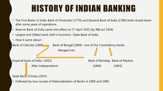 HISTORY OF INDIAN BANKING
• The First Banks in India: Bank of Hindustan (1770) and General Bank of India (1786) both closed down
after some years of operations
• Reserve Bank of India came into effect on 1st April 1935 (by RBI act 1934)
• Largest and Oldest bank (still in function) : State Bank of India
• How it came about :
Bank of Calcutta (1806) Bank of Bengal (1809) -one of the 3 presidency banks
Merged into
Imperial bank of India (1921) Bank of Bombay Bank of Madras
After independence (1840) (1843)
State Bank of India (1955)
• Followed by two rounds of Nationalization of Banks in 1969 and 1980
 
