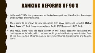 BANKING REFORMS OF 90’S
• In the early 1990s, the government embarked on a policy of liberalization, licensing a
small number of Private Banks.
• These came to be known as New Generation tech-savvy banks, and included Global
Trust Bank, UTI Bank (since renamed Axis Bank), ICICI Bank and HDFC Bank.
• This move, along with the rapid growth in the Indian economy, revitalized the
banking sector in India, which has seen rapid growth with strong contribution from
all the three sectors of banks, namely government banks, Private banks and Foreign
banks.
 