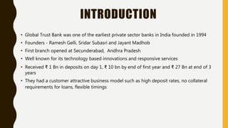 INTRODUCTION
• Global Trust Bank was one of the earliest private sector banks in India founded in 1994
• Founders - Ramesh Gelli, Sridar Subasri and Jayant Madhob
• First branch opened at Secunderabad, Andhra Pradesh
• Well known for its technology based innovations and responsive services
• Received ₹ 1 Bn in deposits on day 1, ₹ 10 bn by end of first year and ₹ 27 Bn at end of 3
years
• They had a customer attractive business model such as high deposit rates, no collateral
requirements for loans, flexible timings
 