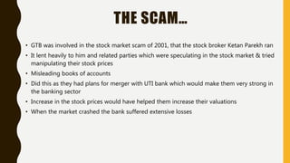 THE SCAM…
• GTB was involved in the stock market scam of 2001, that the stock broker Ketan Parekh ran
• It lent heavily to him and related parties which were speculating in the stock market & tried
manipulating their stock prices
• Misleading books of accounts
• Did this as they had plans for merger with UTI bank which would make them very strong in
the banking sector
• Increase in the stock prices would have helped them increase their valuations
• When the market crashed the bank suffered extensive losses
 