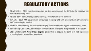 REGULATORY ACTIONS
• 24 July 2004 - RBI 3 month moratorium on the operations of the GTB due to negative net
worth & mounting NPAs
• RBI said don't panic, money is safe, it's only a moratorium & not a closure
• 26th July - 11.20 AM Government announced merging GTB with Oriental Bank of Commerce
(OBC), ensuring its survival.
• India has been creating the history of merging failed banks with bigger (Government) one’s
• B.D. Narang, OBC's CMD, said merger allows his bank to expand its operations in the South
• GTB’s White Knight, New Bridge Capital gave offers to acquire the bank as it had experience
in turning banks around but was denied
 