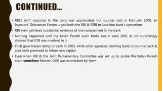 CONTINUED…
• RBI's swift response to the crisis was appreciated, but sources said in February 2000, an
Investors' Grievances Forum urged both the RBI & SEBI to look into bank’s operations
• RBI even gathered substantial evidence of mismanagement in the bank
• Nothing happened until the Ketan Parekh scam broke out in early 2001 & not surprisingly
showed that GTB was involved in it
• Fitch gave lowest rating to bank in 2003, while other agencies claiming bank to bounce back &
also bank promised to infuse new capital
• Even when RBI & the Joint Parliamentary Committee was set up to probe the Ketan Parekh
scam somehow Ramesh Gelli was exonerated by them
 