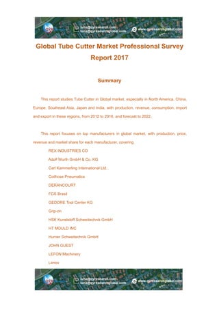Global Tube Cutter Market Professional Survey
Report 2017
Summary
This report studies Tube Cutter in Global market, especially in North America, China,
Europe, Southeast Asia, Japan and India, with production, revenue, consumption, import
and export in these regions, from 2012 to 2016, and forecast to 2022.
This report focuses on top manufacturers in global market, with production, price,
revenue and market share for each manufacturer, covering
REX INDUSTRIES CO
Adolf Wurth GmbH & Co. KG
Carl Kammerling International Ltd.
Coilhose Pneumatics
DERANCOURT
FGS Brasil
GEDORE Tool Center KG
Grip-on
HSK Kunststoff Schweitechnik GmbH
HT MOULD INC
Hurner Schweitechnik GmbH
JOHN GUEST
LEFON Machinery
Lenox
 